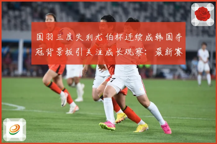 国羽三度失利尤伯杯连续成韩国夺冠背景板引关注成长观察：最新赛事动态与深度分析