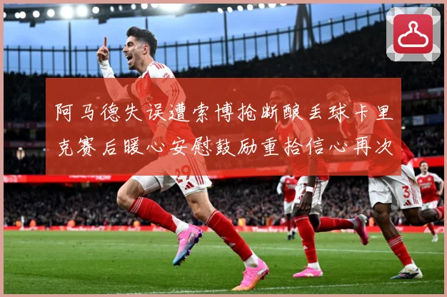 阿马德失误遭索博抢断酿丢球卡里克赛后暖心安慰鼓励重拾信心再次成长观察：最新赛事动态与深度分析