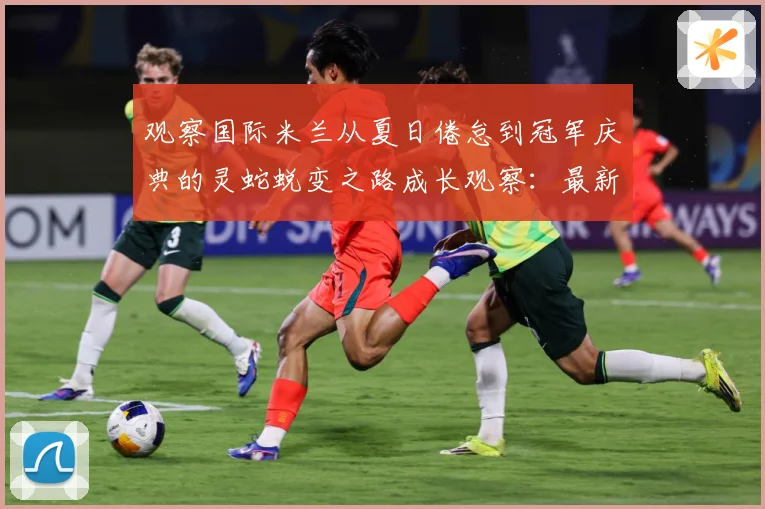 观察国际米兰从夏日倦怠到冠军庆典的灵蛇蜕变之路成长观察：最新赛事动态与深度分析