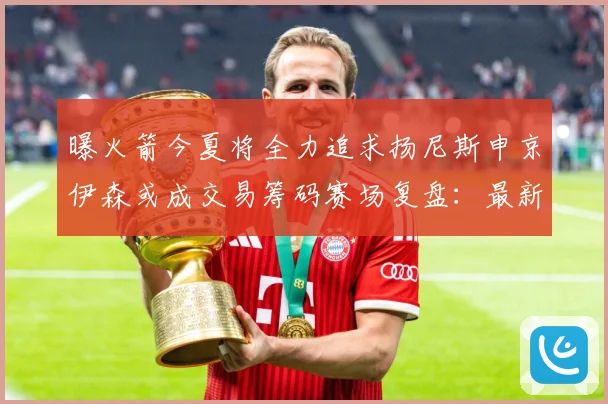 曝火箭今夏将全力追求扬尼斯申京伊森或成交易筹码赛场复盘：最新赛事动态与深度分析