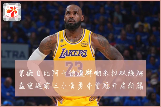 紫薇自比阿卡德遭群嘲米拉双线端盘重返前三小黄勇夺首冠开启新篇成长观察：最新赛事动态与深度分析