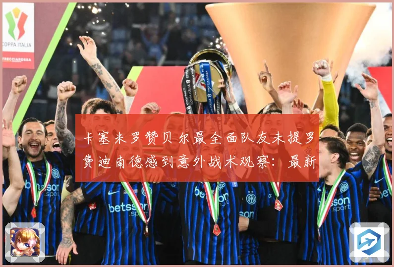 卡塞米罗赞贝尔最全面队友未提罗费迪南德感到意外战术观察：最新赛事动态与深度分析