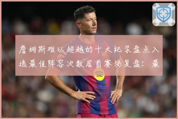 詹姆斯难以超越的十大纪录盘点入选最佳阵容次数居首赛场复盘：最新赛事动态与深度分析