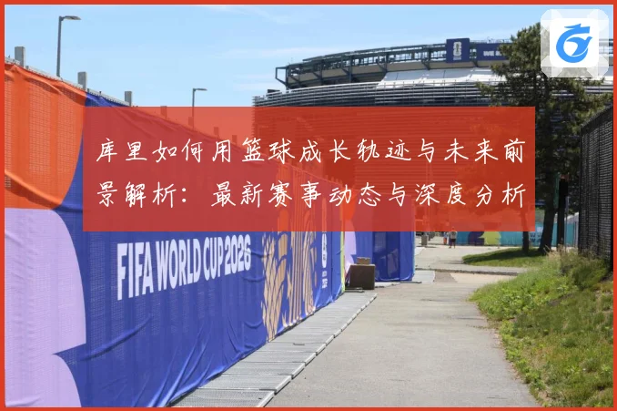 库里如何用篮球成长轨迹与未来前景解析：最新赛事动态与深度分析