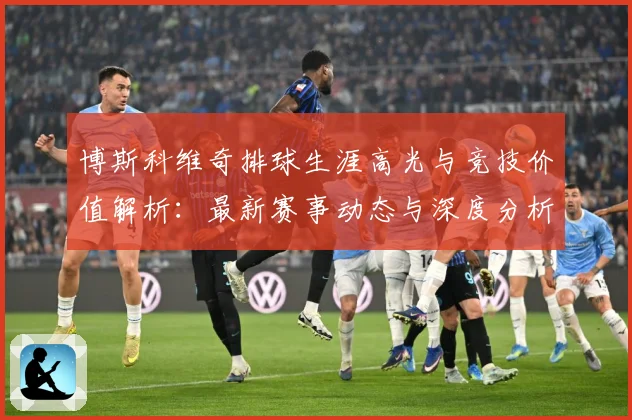 博斯科维奇排球生涯高光与竞技价值解析：最新赛事动态与深度分析