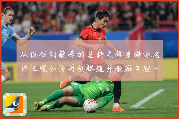 从低谷到巅峰的坚持之路看游泳名将汪顺如何再创辉煌并激励年轻一成长观察：最新赛事动态与深度分析