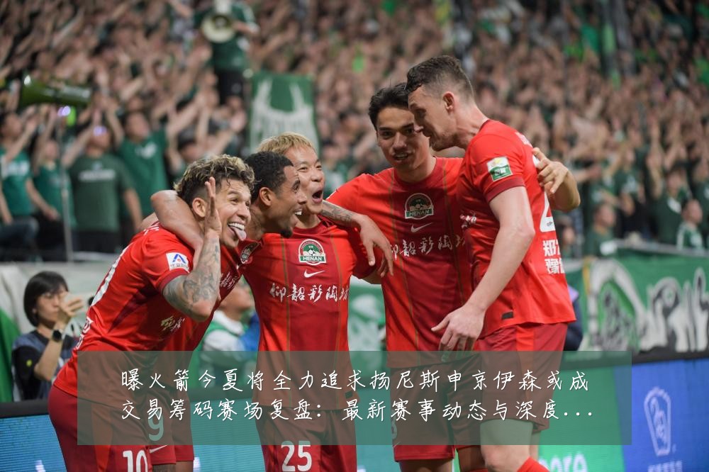 曝火箭今夏将全力追求扬尼斯申京伊森或成交易筹码赛场复盘：最新赛事动态与深度分析