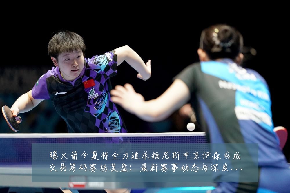 曝火箭今夏将全力追求扬尼斯申京伊森或成交易筹码赛场复盘：最新赛事动态与深度分析