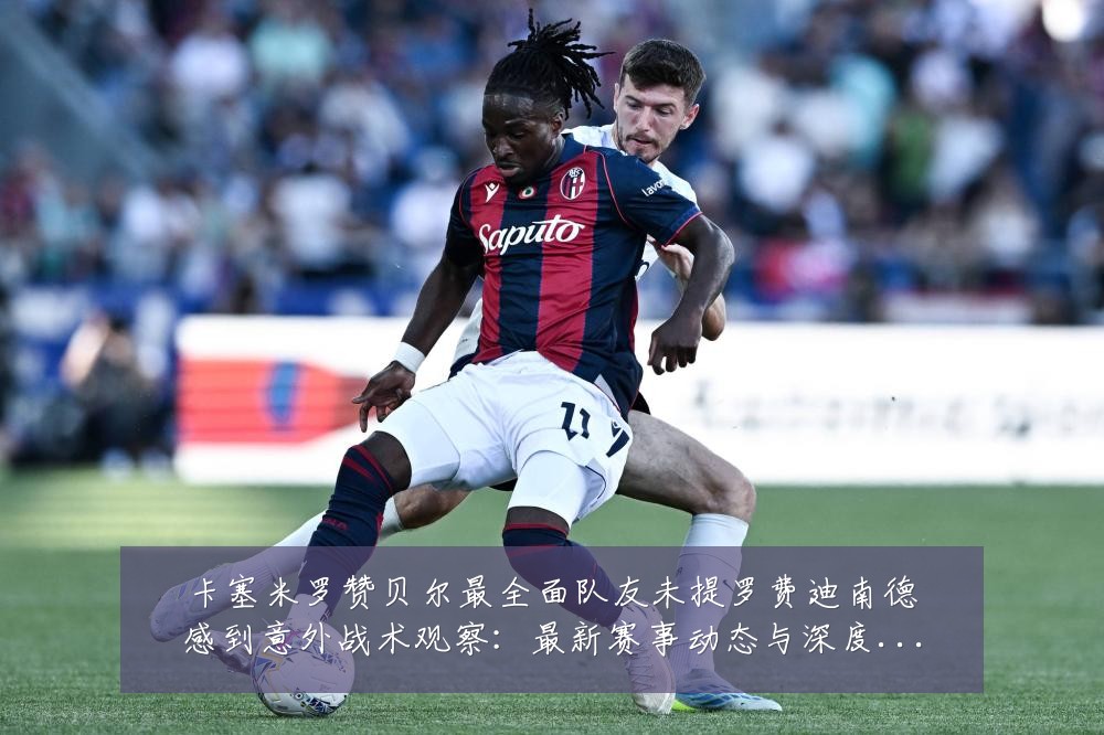 卡塞米罗赞贝尔最全面队友未提罗费迪南德感到意外战术观察：最新赛事动态与深度分析