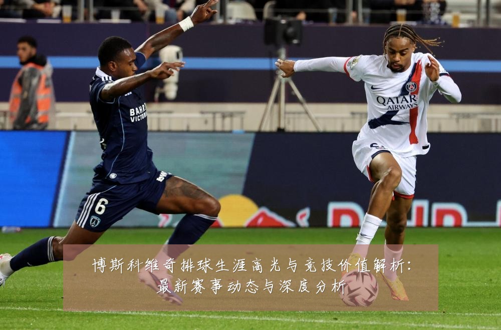 博斯科维奇排球生涯高光与竞技价值解析:最新赛事动态与深度分析